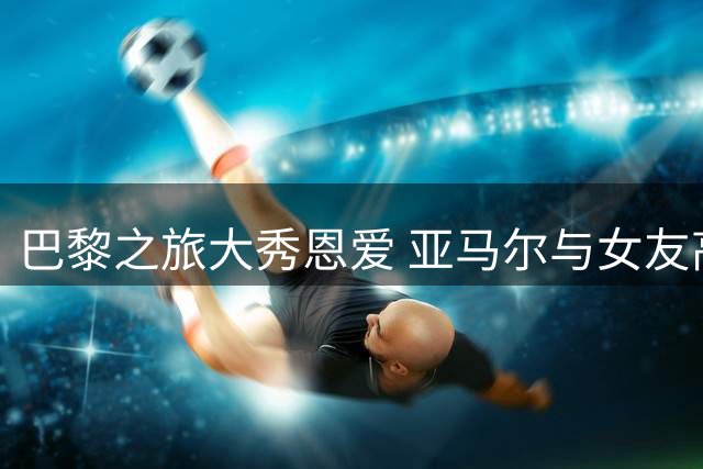 巴黎之旅大秀恩爱 亚马尔与女友高调撒糖